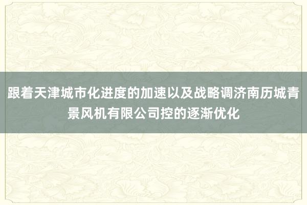 跟着天津城市化进度的加速以及战略调济南历城青景风机有限公司控的逐渐优化